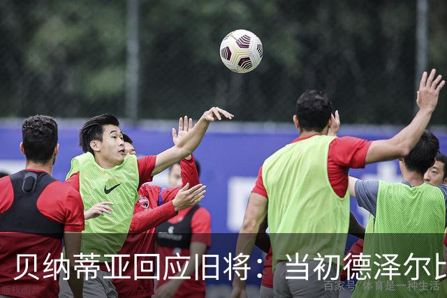 贝纳蒂亚回应旧将：当初德泽尔比施压要求续约你，但之后你松懈了